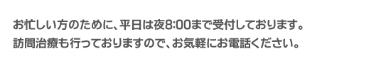 お忙しい方のために、平日は夜8:00まで受付しております。訪問治療も行っておりますので、お気軽にお電話ください。